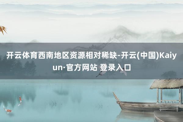 开云体育西南地区资源相对稀缺-开云(中国)Kaiyun·官方网站 登录入口