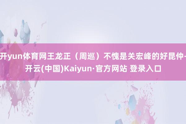 开yun体育网王龙正（周巡）不愧是关宏峰的好昆仲-开云(中国)Kaiyun·官方网站 登录入口