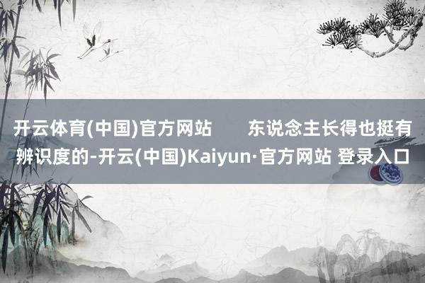 开云体育(中国)官方网站       东说念主长得也挺有辨识度的-开云(中国)Kaiyun·官方网站 登录入口