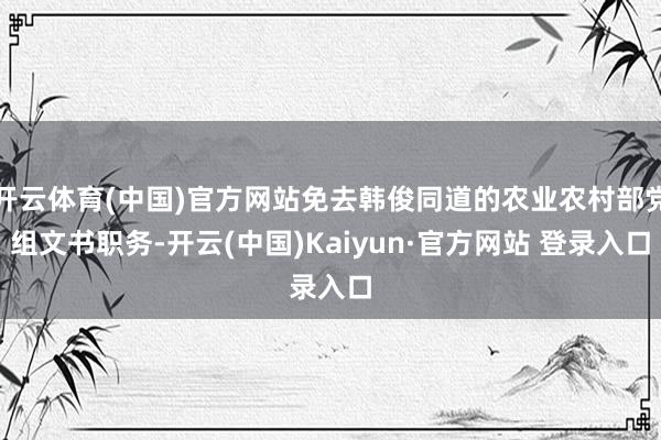 开云体育(中国)官方网站免去韩俊同道的农业农村部党组文书职务-开云(中国)Kaiyun·官方网站 登录入口