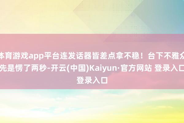 体育游戏app平台连发话器皆差点拿不稳！台下不雅众先是愣了两秒-开云(中国)Kaiyun·官方网站 登录入口