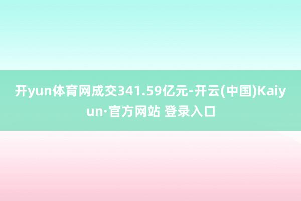 开yun体育网成交341.59亿元-开云(中国)Kaiyun·官方网站 登录入口