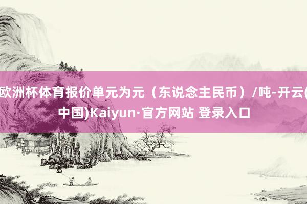 欧洲杯体育报价单元为元（东说念主民币）/吨-开云(中国)Kaiyun·官方网站 登录入口