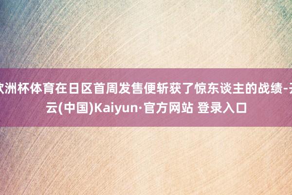 欧洲杯体育在日区首周发售便斩获了惊东谈主的战绩-开云(中国)Kaiyun·官方网站 登录入口