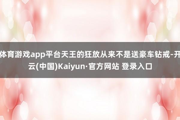 体育游戏app平台天王的狂放从来不是送豪车钻戒-开云(中国)Kaiyun·官方网站 登录入口
