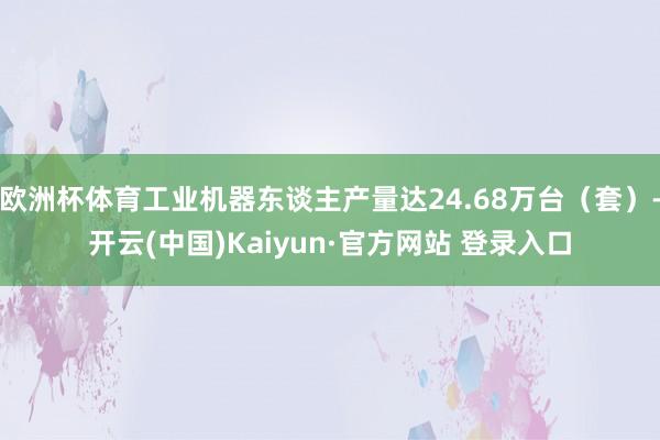 欧洲杯体育工业机器东谈主产量达24.68万台（套）-开云(中国)Kaiyun·官方网站 登录入口