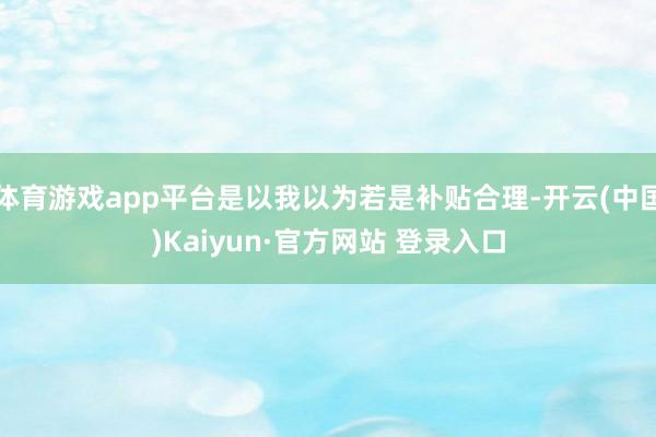 体育游戏app平台是以我以为若是补贴合理-开云(中国)Kaiyun·官方网站 登录入口