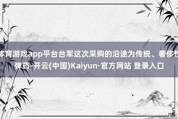 体育游戏app平台台军这次采购的沿途为传统、奢侈性弹药-开云(中国)Kaiyun·官方网站 登录入口
