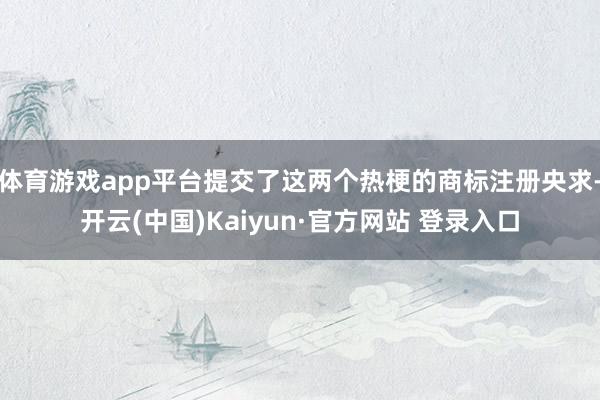 体育游戏app平台提交了这两个热梗的商标注册央求-开云(中国)Kaiyun·官方网站 登录入口