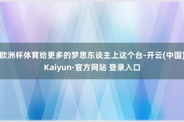 欧洲杯体育给更多的梦思东谈主上这个台-开云(中国)Kaiyun·官方网站 登录入口