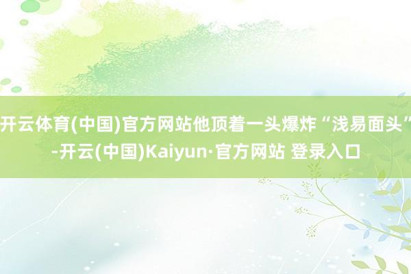 开云体育(中国)官方网站他顶着一头爆炸“浅易面头”-开云(中国)Kaiyun·官方网站 登录入口