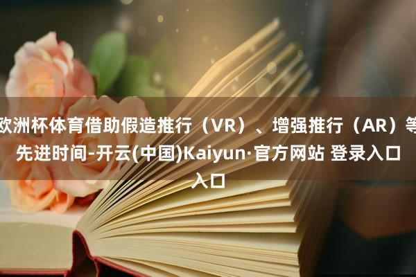 欧洲杯体育借助假造推行（VR）、增强推行（AR）等先进时间-开云(中国)Kaiyun·官方网站 登录入口
