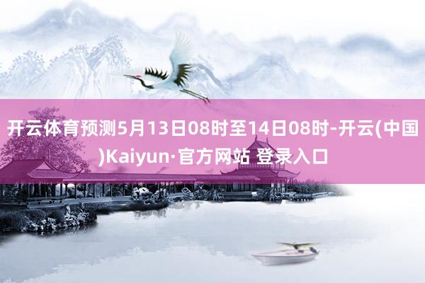 开云体育预测5月13日08时至14日08时-开云(中国)Kaiyun·官方网站 登录入口