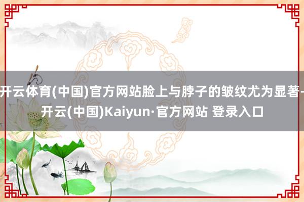 开云体育(中国)官方网站脸上与脖子的皱纹尤为显著-开云(中国)Kaiyun·官方网站 登录入口