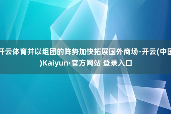 开云体育并以组团的阵势加快拓展国外商场-开云(中国)Kaiyun·官方网站 登录入口