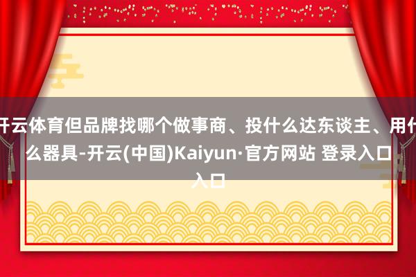 开云体育但品牌找哪个做事商、投什么达东谈主、用什么器具-开云(中国)Kaiyun·官方网站 登录入口