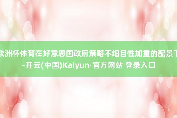 欧洲杯体育在好意思国政府策略不细目性加重的配景下-开云(中国)Kaiyun·官方网站 登录入口