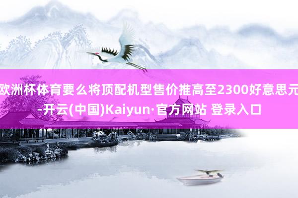 欧洲杯体育要么将顶配机型售价推高至2300好意思元-开云(中国)Kaiyun·官方网站 登录入口