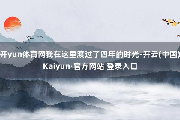 开yun体育网我在这里渡过了四年的时光-开云(中国)Kaiyun·官方网站 登录入口