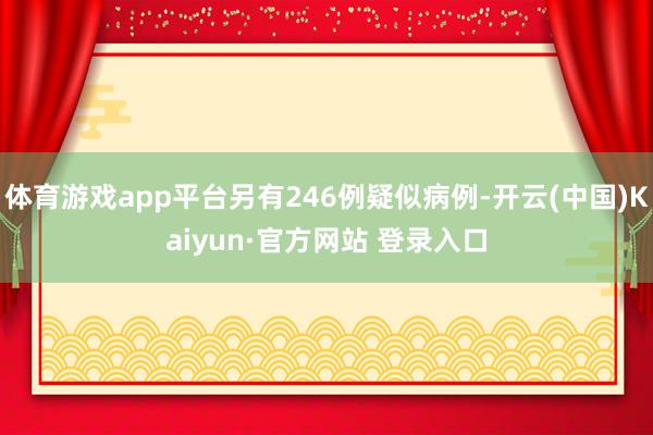 体育游戏app平台另有246例疑似病例-开云(中国)Kaiyun·官方网站 登录入口