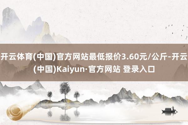 开云体育(中国)官方网站最低报价3.60元/公斤-开云(中国)Kaiyun·官方网站 登录入口