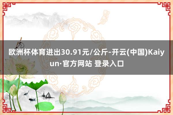 欧洲杯体育进出30.91元/公斤-开云(中国)Kaiyun·官方网站 登录入口