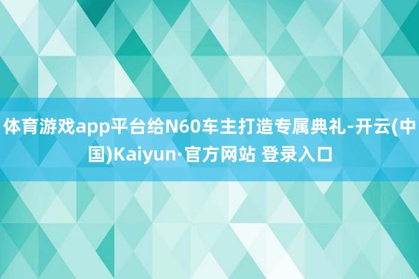 体育游戏app平台给N60车主打造专属典礼-开云(中国)Kaiyun·官方网站 登录入口