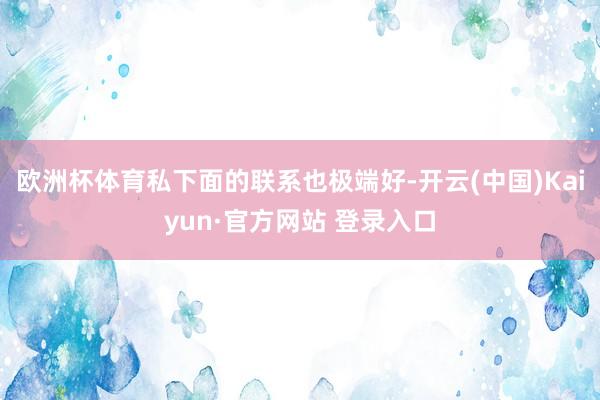 欧洲杯体育私下面的联系也极端好-开云(中国)Kaiyun·官方网站 登录入口