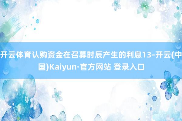 开云体育认购资金在召募时辰产生的利息13-开云(中国)Kaiyun·官方网站 登录入口