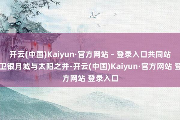 开云(中国)Kaiyun·官方网站 - 登录入口共同站出来保卫银月城与太阳之井-开云(中国)Kaiyun·官方网站 登录入口