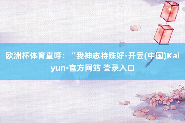 欧洲杯体育直呼：“我神志特殊好-开云(中国)Kaiyun·官方网站 登录入口