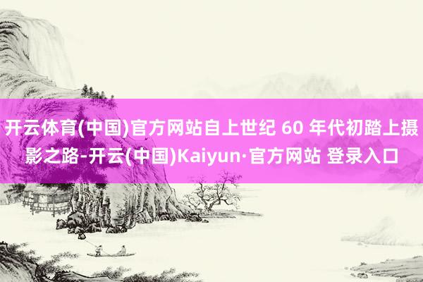 开云体育(中国)官方网站自上世纪 60 年代初踏上摄影之路-开云(中国)Kaiyun·官方网站 登录入口