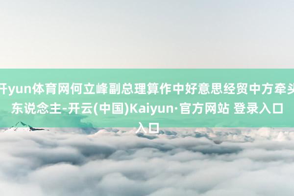 开yun体育网何立峰副总理算作中好意思经贸中方牵头东说念主-开云(中国)Kaiyun·官方网站 登录入口