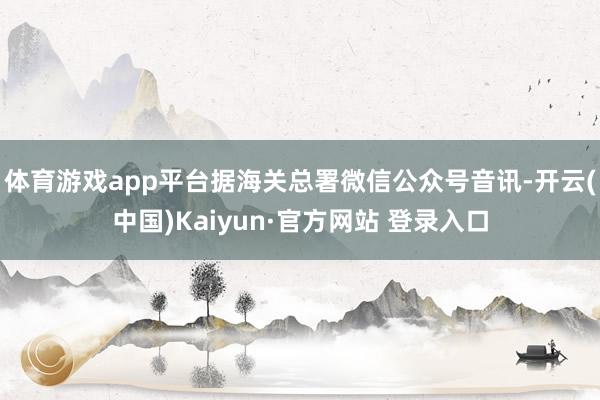 体育游戏app平台据海关总署微信公众号音讯-开云(中国)Kaiyun·官方网站 登录入口