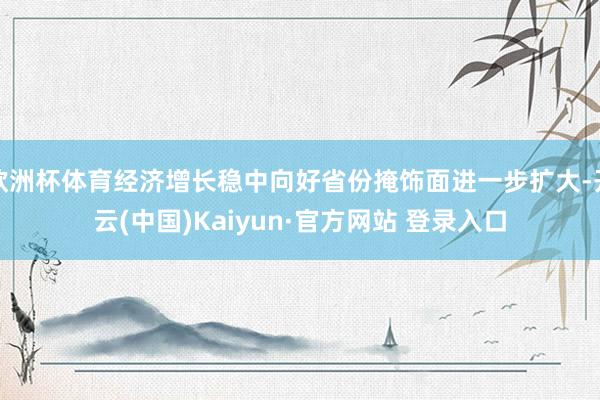 欧洲杯体育经济增长稳中向好省份掩饰面进一步扩大-开云(中国)Kaiyun·官方网站 登录入口