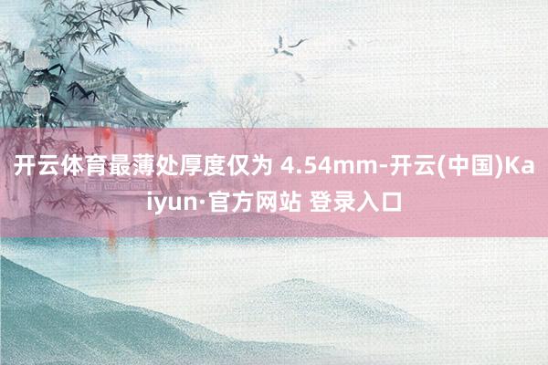 开云体育最薄处厚度仅为 4.54mm-开云(中国)Kaiyun·官方网站 登录入口