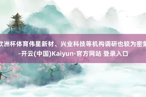 欧洲杯体育伟星新材、兴业科技等机构调研也较为密集-开云(中国)Kaiyun·官方网站 登录入口
