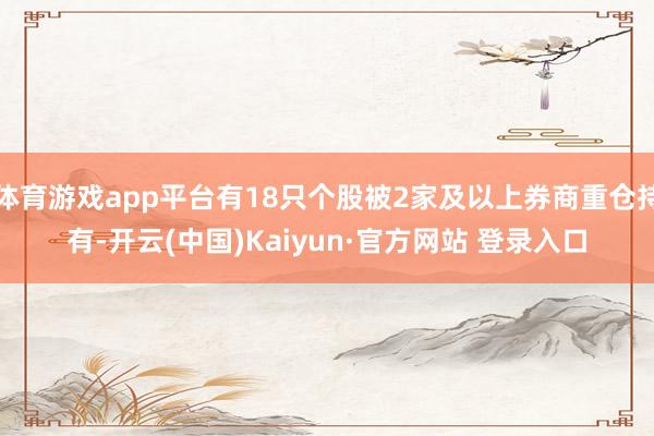 体育游戏app平台有18只个股被2家及以上券商重仓持有-开云(中国)Kaiyun·官方网站 登录入口