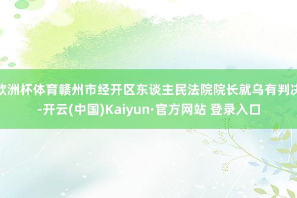 欧洲杯体育赣州市经开区东谈主民法院院长就乌有判决-开云(中国)Kaiyun·官方网站 登录入口