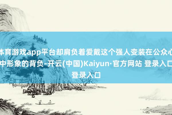 体育游戏app平台却肩负着爱戴这个强人变装在公众心中形象的背负-开云(中国)Kaiyun·官方网站 登录入口