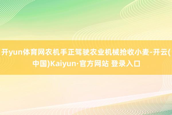 开yun体育网农机手正驾驶农业机械抢收小麦-开云(中国)Kaiyun·官方网站 登录入口
