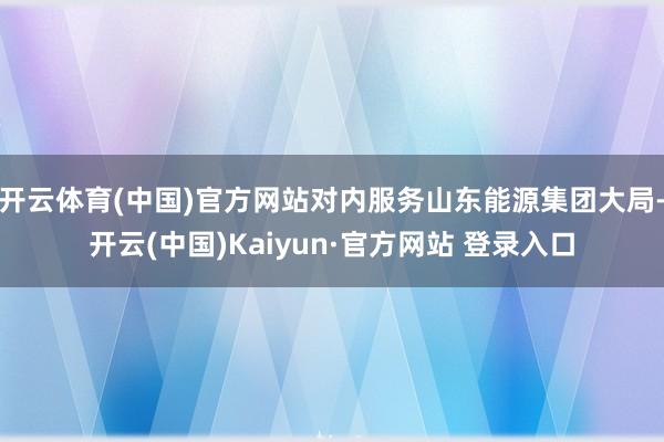 开云体育(中国)官方网站对内服务山东能源集团大局-开云(中国)Kaiyun·官方网站 登录入口
