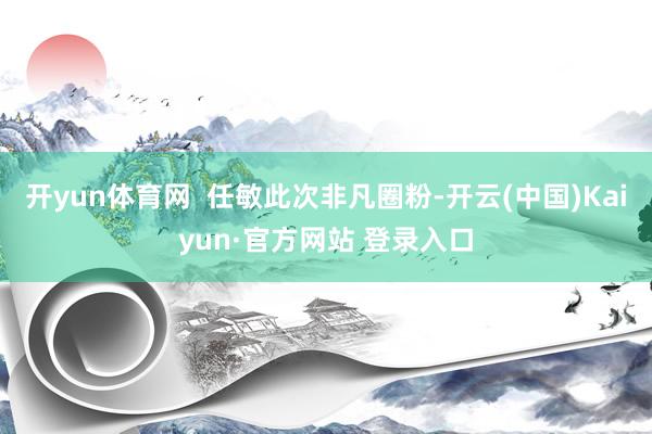 开yun体育网  任敏此次非凡圈粉-开云(中国)Kaiyun·官方网站 登录入口