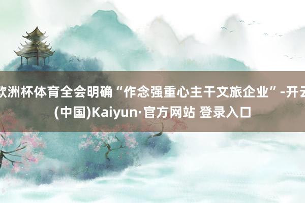 欧洲杯体育全会明确“作念强重心主干文旅企业”-开云(中国)Kaiyun·官方网站 登录入口