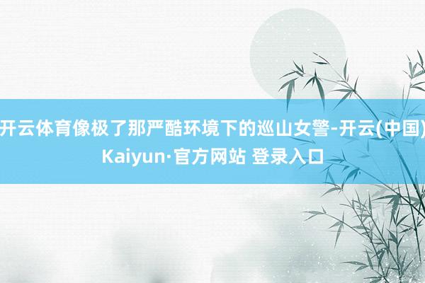 开云体育像极了那严酷环境下的巡山女警-开云(中国)Kaiyun·官方网站 登录入口