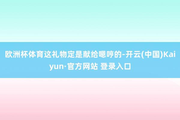 欧洲杯体育这礼物定是献给嗯哼的-开云(中国)Kaiyun·官方网站 登录入口