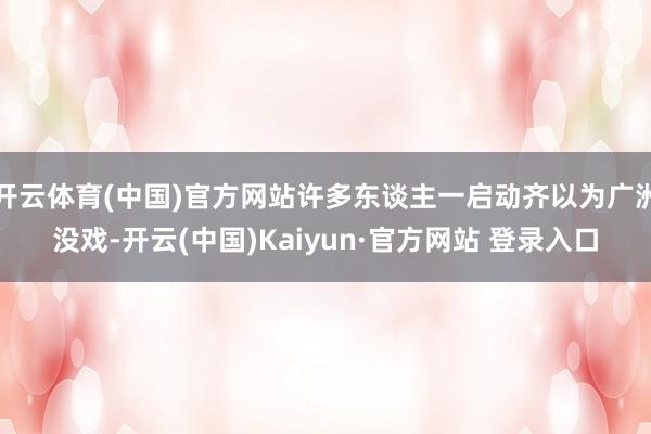 开云体育(中国)官方网站许多东谈主一启动齐以为广洲没戏-开云(中国)Kaiyun·官方网站 登录入口