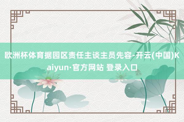 欧洲杯体育　　据园区责任主谈主员先容-开云(中国)Kaiyun·官方网站 登录入口