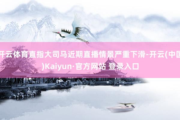 开云体育直指大司马近期直播情景严重下滑-开云(中国)Kaiyun·官方网站 登录入口