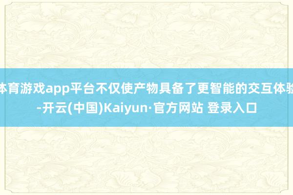 体育游戏app平台不仅使产物具备了更智能的交互体验-开云(中国)Kaiyun·官方网站 登录入口